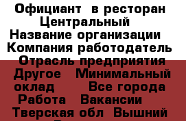Официант. в ресторан Центральный › Название организации ­ Компания-работодатель › Отрасль предприятия ­ Другое › Минимальный оклад ­ 1 - Все города Работа » Вакансии   . Тверская обл.,Вышний Волочек г.